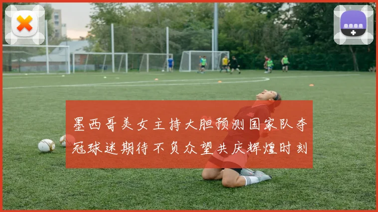 墨西哥美女主持大胆预测国家队夺冠球迷期待不负众望共庆辉煌时刻