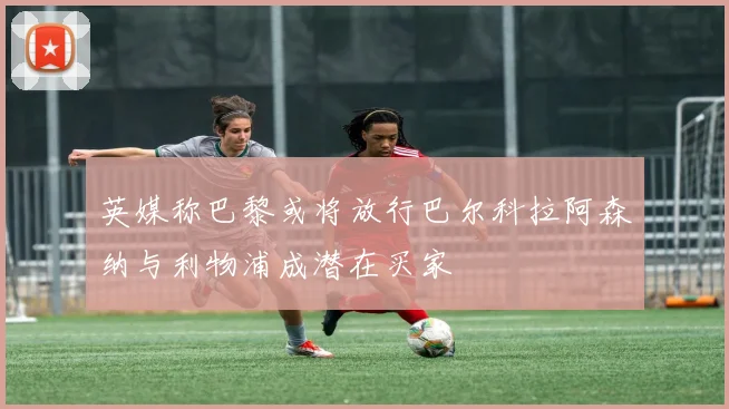 英媒称巴黎或将放行巴尔科拉阿森纳与利物浦成潜在买家