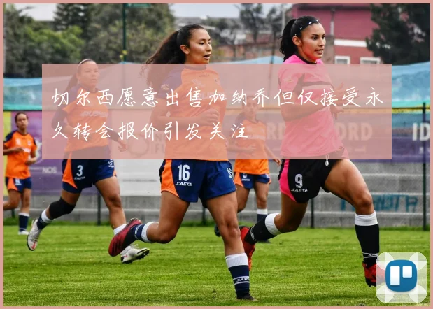 切尔西愿意出售加纳乔但仅接受永久转会报价引发关注
