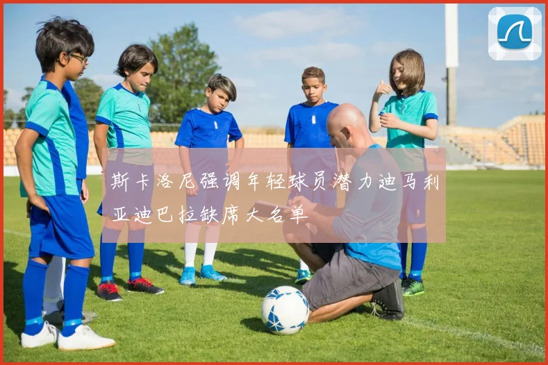 斯卡洛尼强调年轻球员潜力迪马利亚迪巴拉缺席大名单