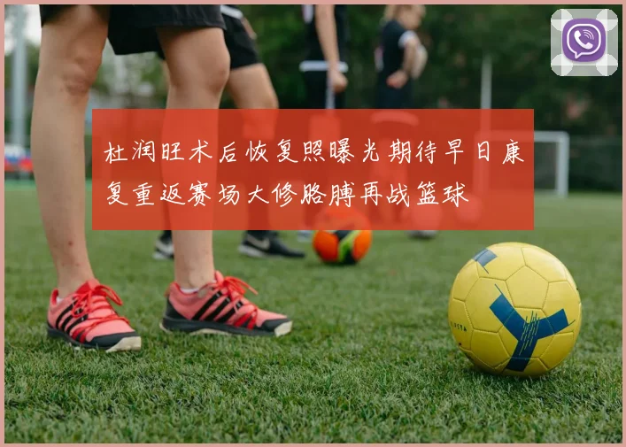 杜润旺术后恢复照曝光期待早日康复重返赛场大修胳膊再战篮球