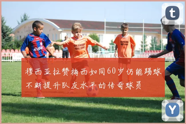 穆西亚拉赞梅西如同60岁仍能踢球不断提升队友水平的传奇球员