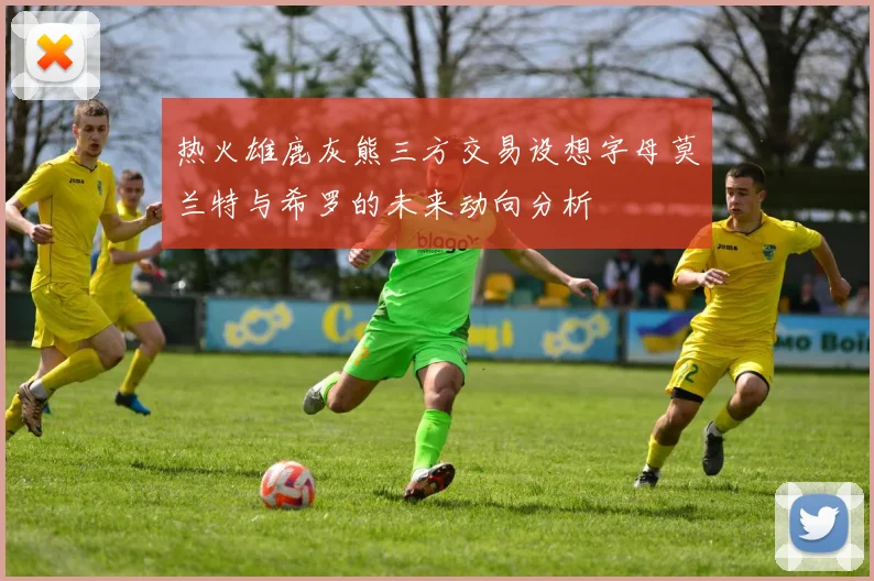 热火雄鹿灰熊三方交易设想字母莫兰特与希罗的未来动向分析