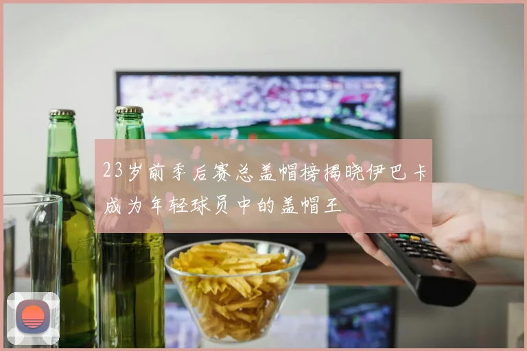 23岁前季后赛总盖帽榜揭晓伊巴卡成为年轻球员中的盖帽王