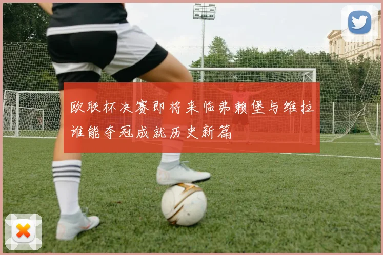 欧联杯决赛即将来临弗赖堡与维拉谁能夺冠成就历史新篇
