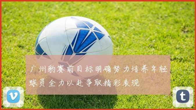 广州豹赛前目标明确努力培养年轻球员全力以赴争取精彩表现
