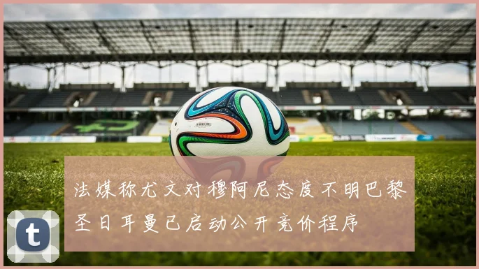 法媒称尤文对穆阿尼态度不明巴黎圣日耳曼已启动公开竞价程序