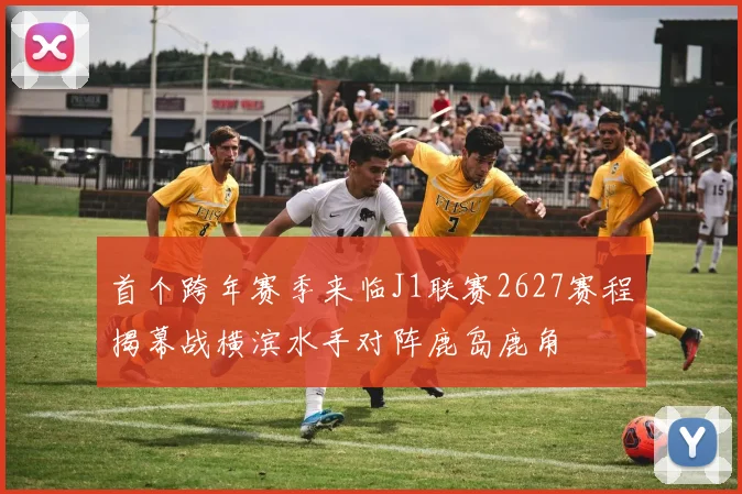 首个跨年赛季来临J1联赛2627赛程揭幕战横滨水手对阵鹿岛鹿角