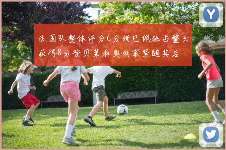 法国队整体评分6分姆巴佩独占鳌头获得8分登贝莱和奥利塞紧随其后