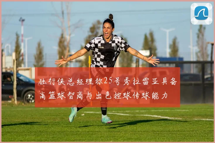 独行侠总经理称25号秀拉雷亚具备高篮球智商与出色控球传球能力