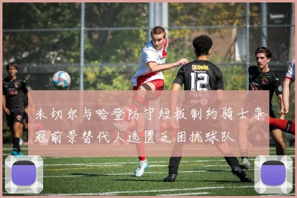 米切尔与哈登防守短板制约骑士争冠前景替代人选匮乏困扰球队