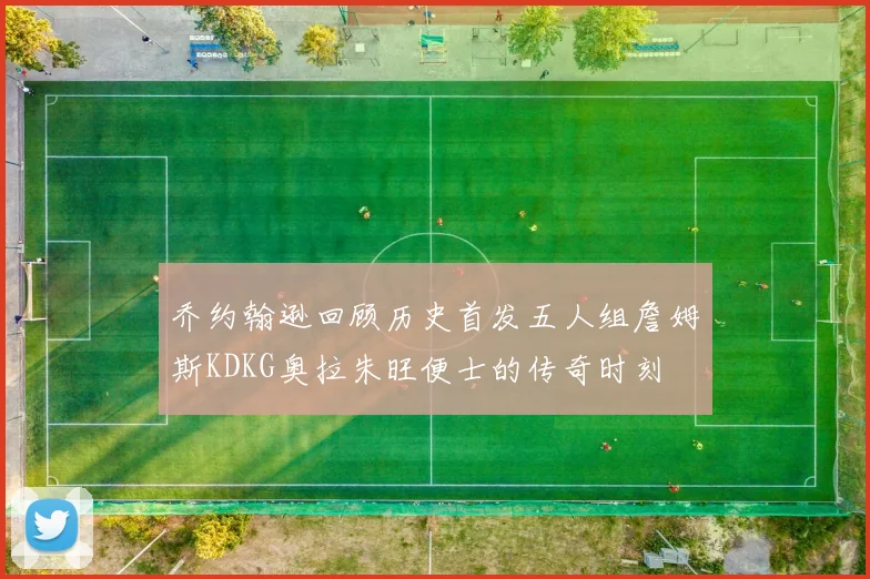乔约翰逊回顾历史首发五人组詹姆斯KDKG奥拉朱旺便士的传奇时刻
