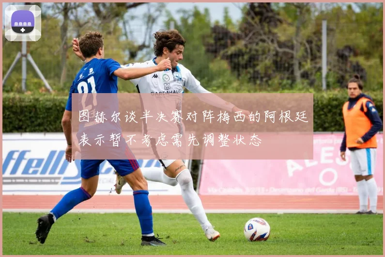 图赫尔谈半决赛对阵梅西的阿根廷表示暂不考虑需先调整状态