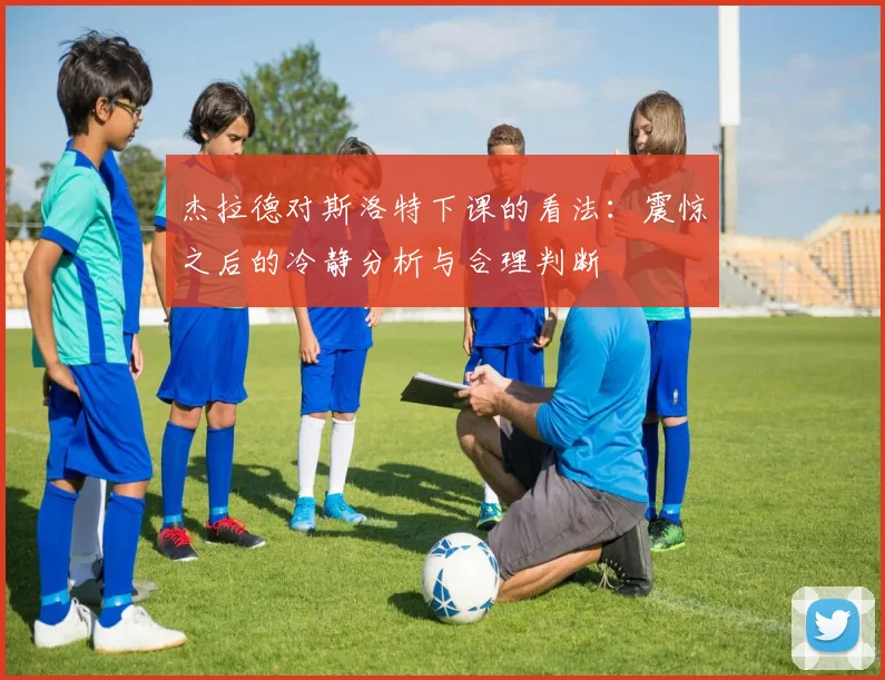 杰拉德对斯洛特下课的看法：震惊之后的冷静分析与合理判断
