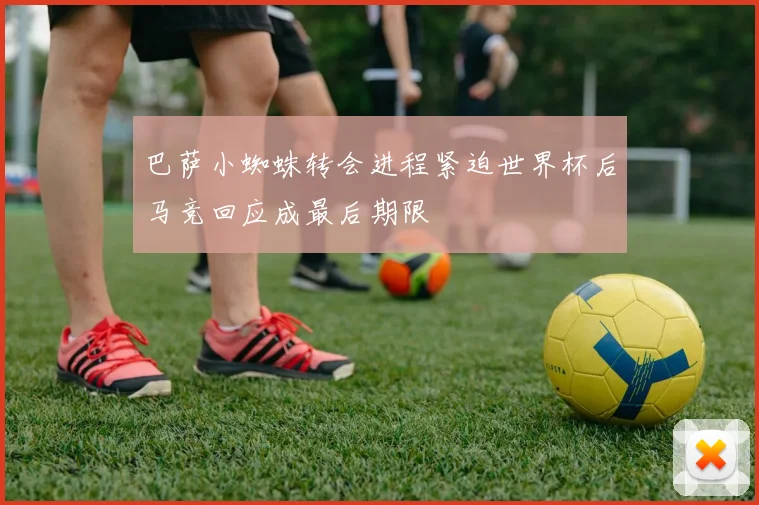 巴萨小蜘蛛转会进程紧迫世界杯后马竞回应成最后期限
