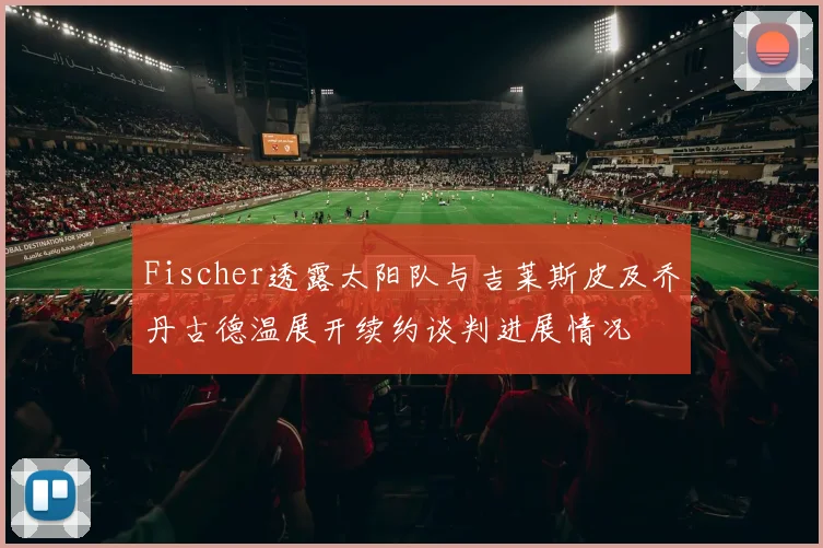 Fischer透露太阳队与吉莱斯皮及乔丹古德温展开续约谈判进展情况