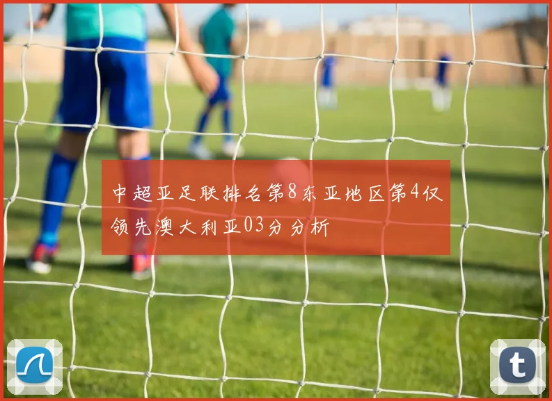 中超亚足联排名第8东亚地区第4仅领先澳大利亚03分分析