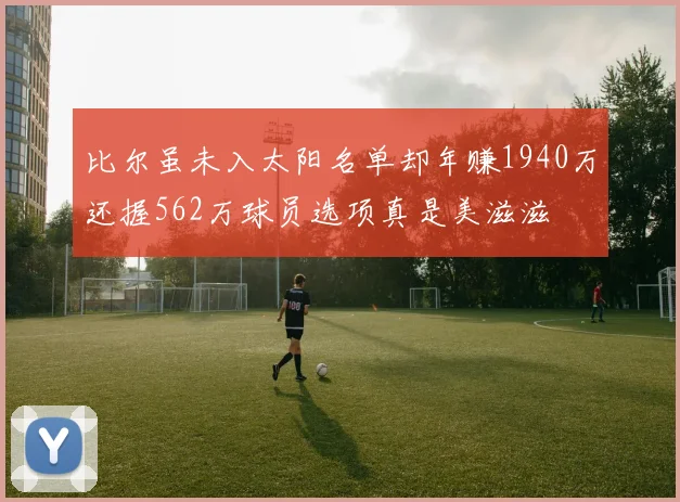 比尔虽未入太阳名单却年赚1940万还握562万球员选项真是美滋滋