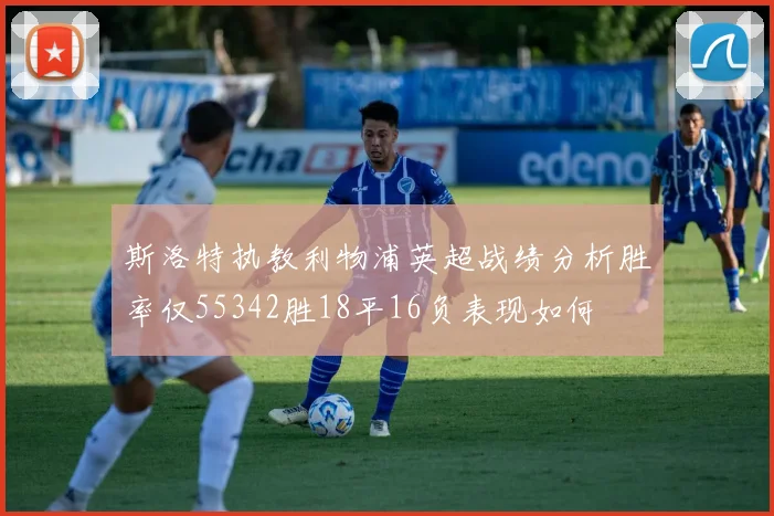 斯洛特执教利物浦英超战绩分析胜率仅55342胜18平16负表现如何