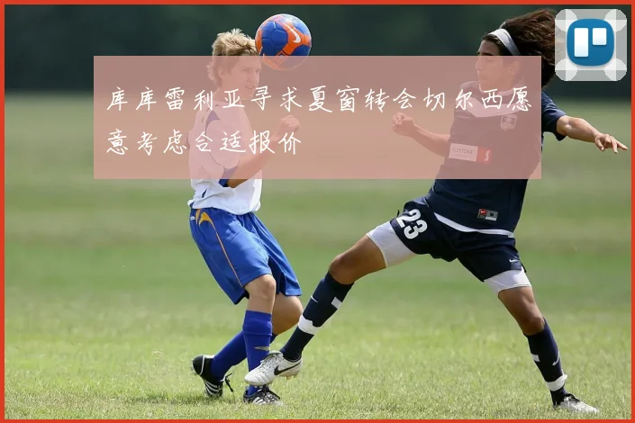 库库雷利亚寻求夏窗转会切尔西愿意考虑合适报价