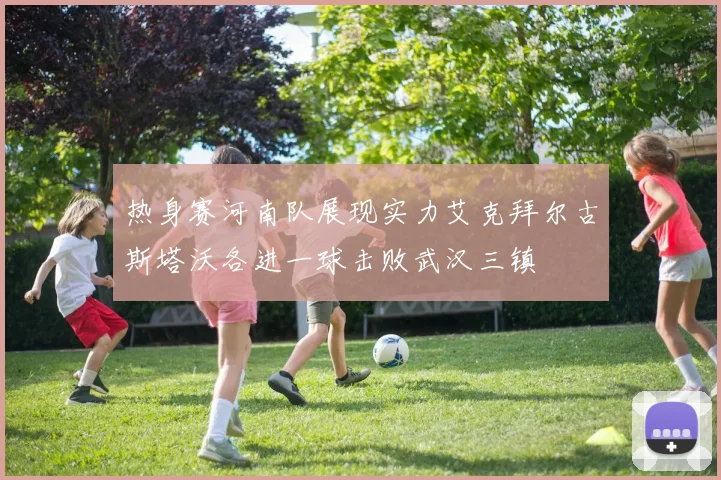 热身赛河南队展现实力艾克拜尔古斯塔沃各进一球击败武汉三镇